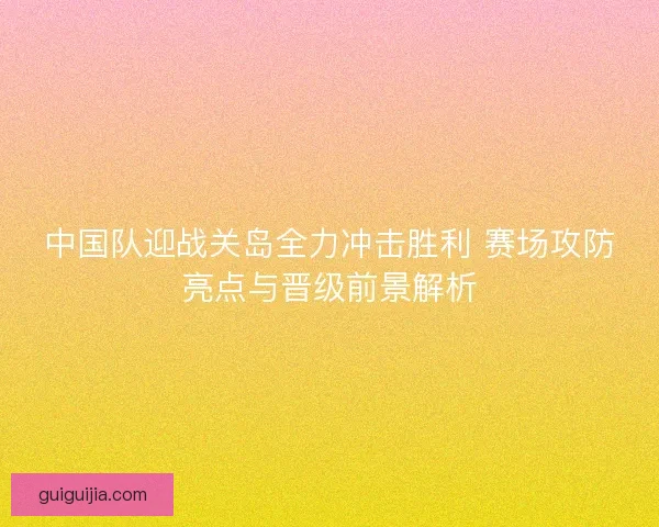 中国队迎战关岛全力冲击胜利 赛场攻防亮点与晋级前景解析