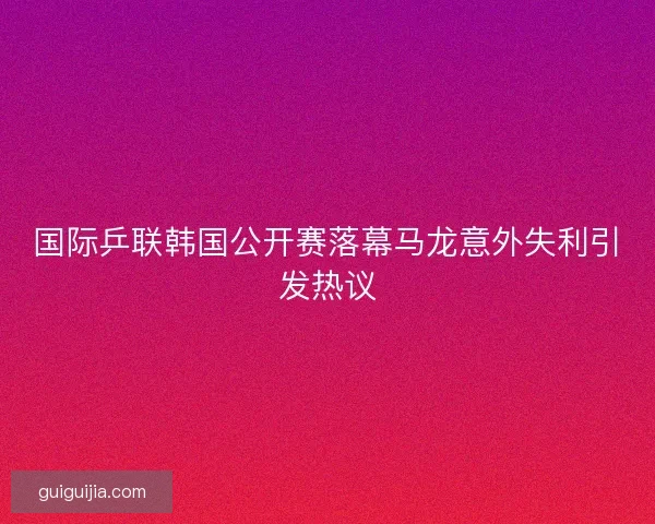 国际乒联韩国公开赛落幕马龙意外失利引发热议