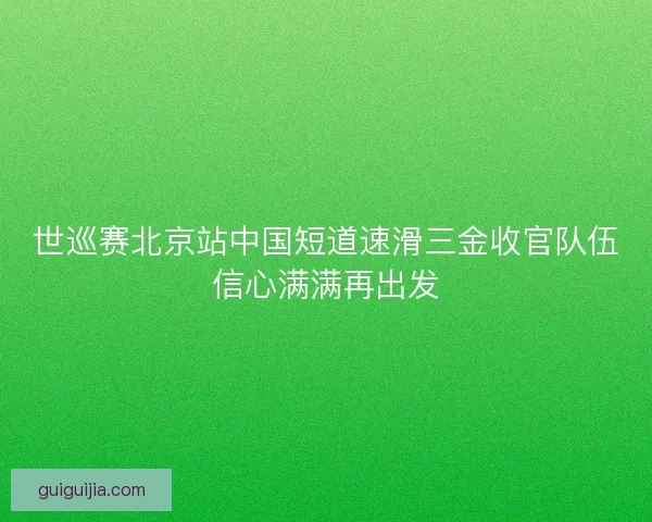 世巡赛北京站中国短道速滑三金收官队伍信心满满再出发