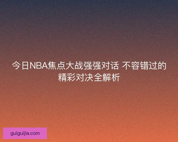今日NBA焦点大战强强对话 不容错过的精彩对决全解析